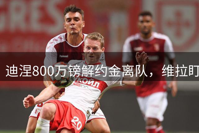 迪涅800万镑解约金离队，维拉盯上6尺2寸意籍铁卫